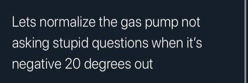 Lets normalize the gas pump not SR el Ko N Tl M alTa NI negative 20 degrees out