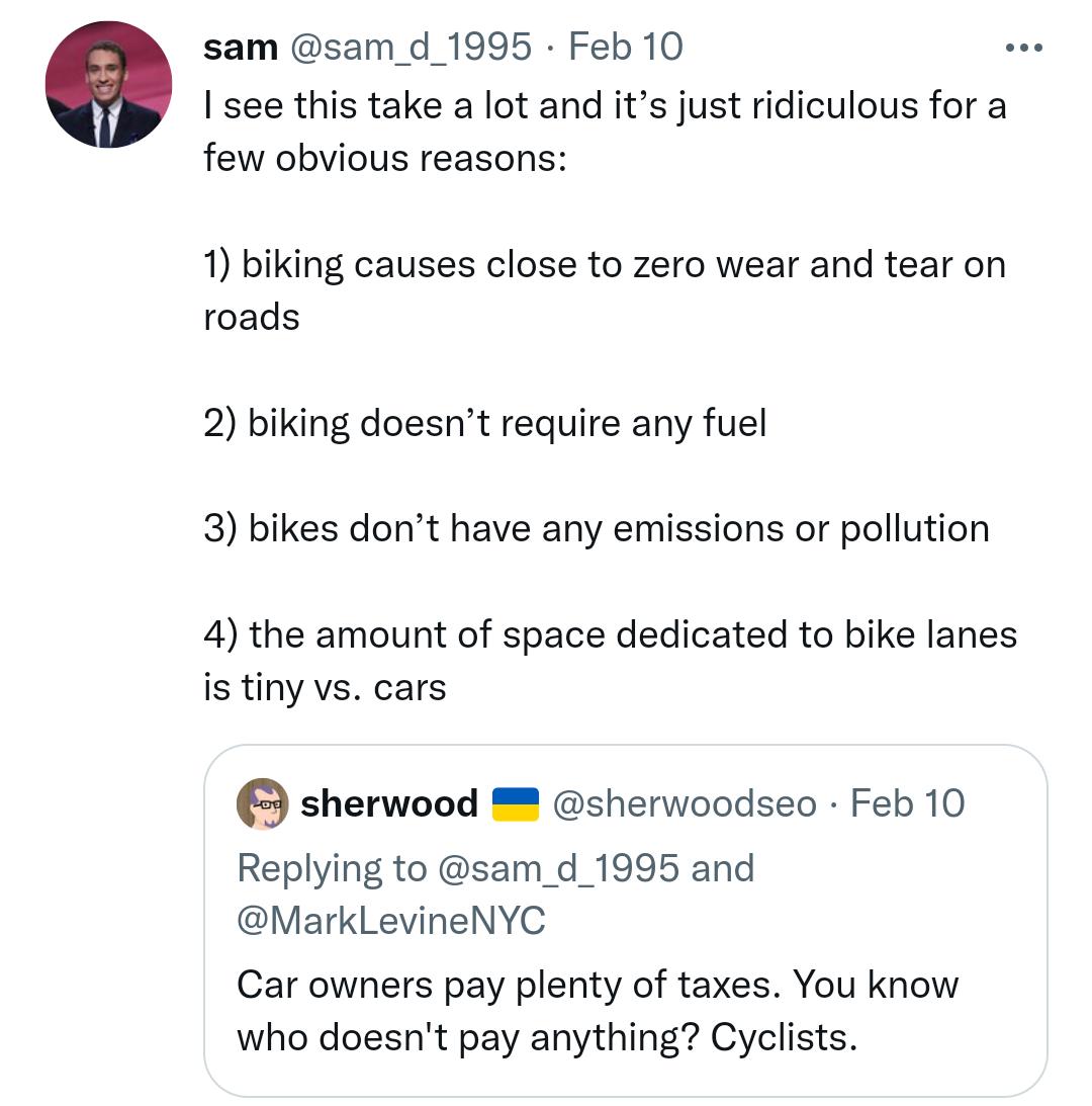 sam sam_d_1995 Feb 10 B I see this take a lot and its just ridiculous for a few obvious reasons 1 biking causes close to zero wear and tear on roads 2 biking doesnt require any fuel 3 bikes dont have any emissions or pollution 4 the amount of space dedicated to bike lanes i tiny vs cars sherwood sherwoodseo Feb 10 Replying to sam_d_1995 and MarkLevineNYC Car owners pay plenty of taxes You know who