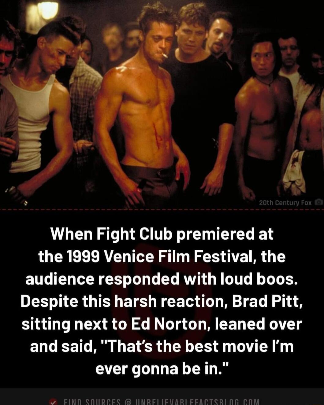 When Fight Club premiered at the 1999 Venice Film Festival the audience responded with loud boos Despite this harsh reaction Brad Pitt sitting next to Ed Norton leaned over and said Thats the best movie m ever gonna be in