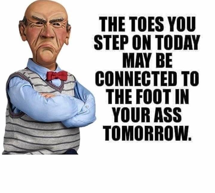 THE TOES YOU STEP ON TODAY MAY BE CONNECTED TO THE FOOT IN YOUR ASS TOMORROW.