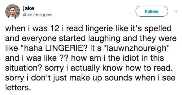 jake oow squidsiippers J when i was 12 i read lingerie like its spelled and everyone started laughing and they were like haha LINGERIE its lauwnzhoureigh and i was like how am i the idiot in this situation sorry i actually know how to read sorry i dont just make up sounds when i see letters