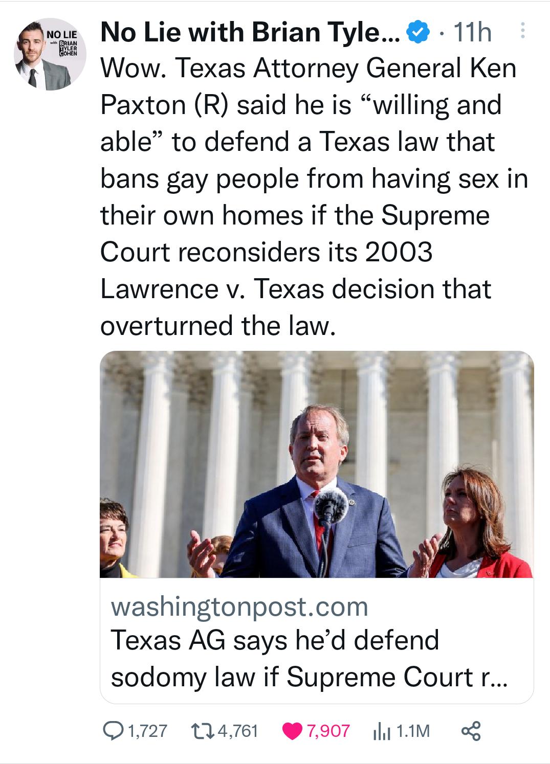 9 No Lie with Brian Tyle 11h Wow Texas Attorney General Ken Paxton R said he is willing and able to defend a Texas law that bans gay people from having sex in their own homes if the Supreme Court reconsiders its 2003 Lawrence v Texas decision that overturned the law washingtonpostcom Texas AG says hed defend sodomy law if Supreme Courtr O1727 14761 7907 1M o