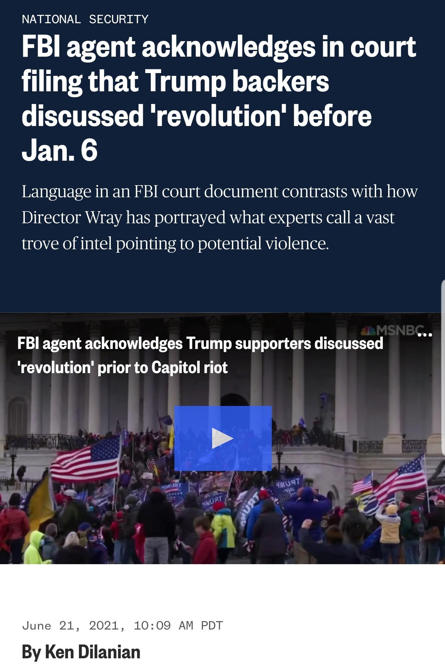 NATIONAL SECURITY FBI agent acknowledges in court filing that Trump backers discussed revolution before Jan 6 Language in an FBI court document contrasts with how Director Wray has portrayed what experts call a vast trove of intel pointing to potential violence FBI agent acknowledges Trump supporters discussed revolution prior to Capitol riot June 21 2021 1009 AM PDT By Ken Dilanian
