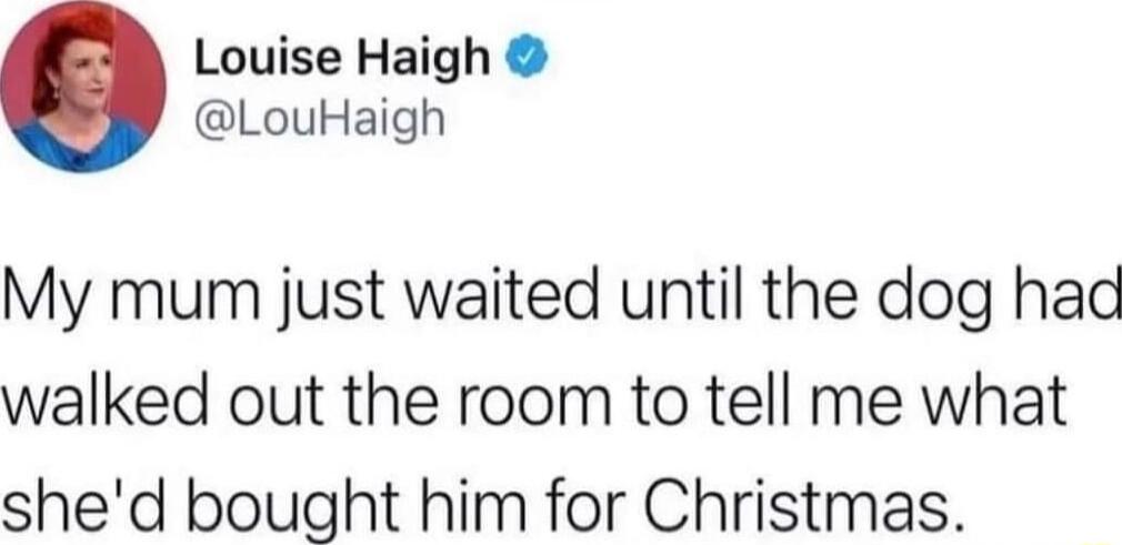 Louise Haigh LouHaigh My mum just waited until the dog had walked out the room to tell me what shed bought him for Christmas