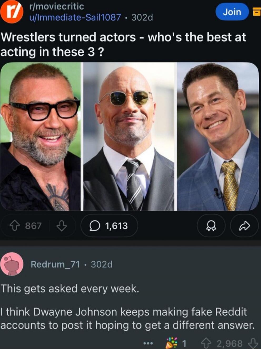 Wrestlers turned actors - who's the best at acting in these 3 ?

This gets asked every week.

I think Dwayne Johnson keeps making fake Reddit accounts to post it hoping to get a different answer.