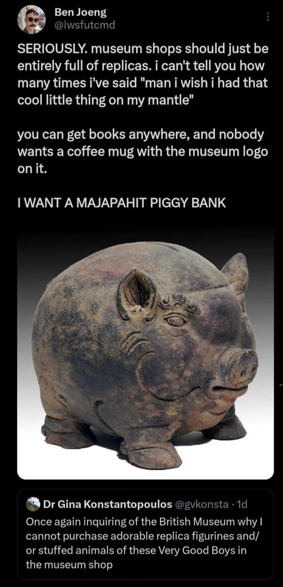 Ben Joeng iwsfutemd SERIOUSLY museum shops should just be entirely full of replicas i cant tell you how many times ive said man i wish i had that cool little thing on my mantle you can get books anywhere and nobody wants a coffee mug with the museum logo onit WANT A MAJAPAHIT PIGGY BANK M Dr Gina Konstantopoulos gvkonsta 1d Once again inquiring of the British Museum why cannot purchase adorable re