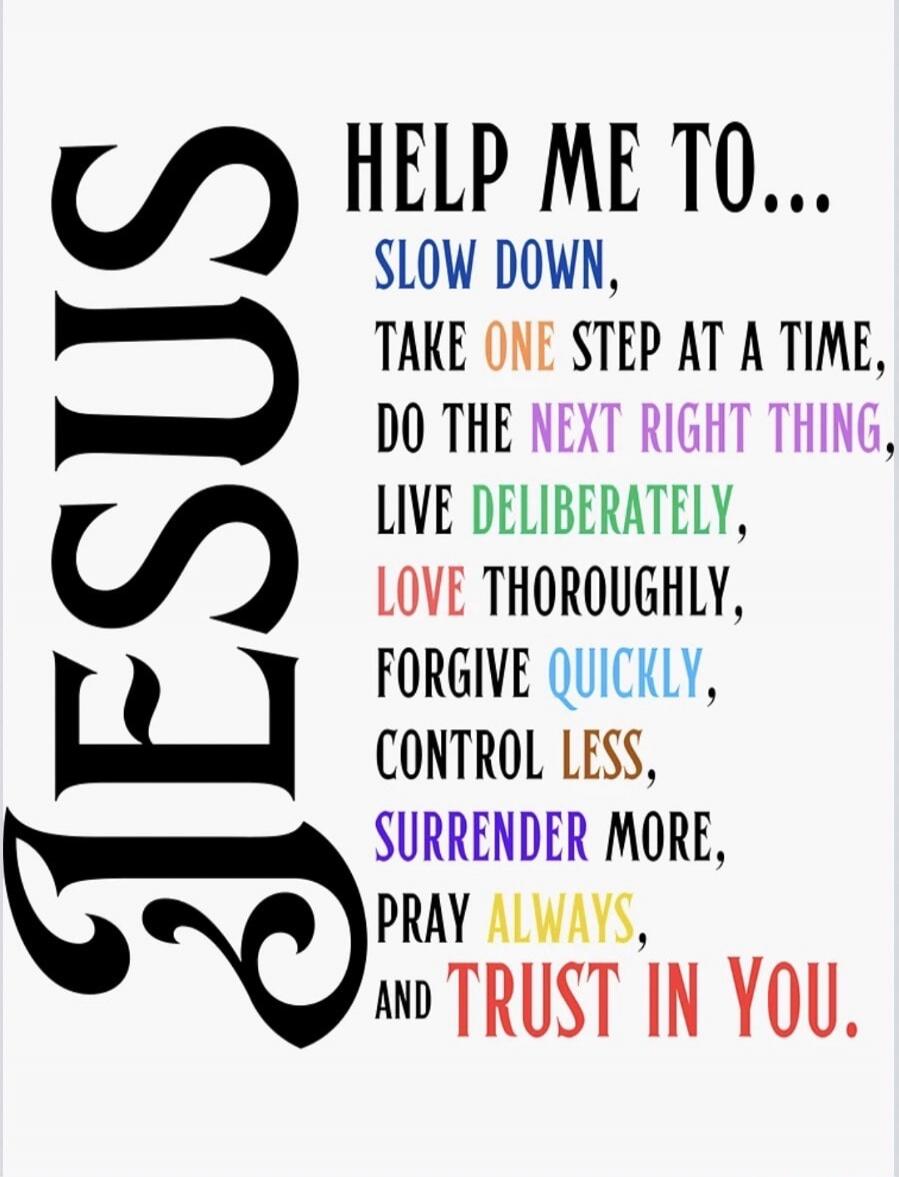 JESUS HELP ME TO... SLOW DOWN, TAKE ONE STEP AT A TIME, DO THE NEXT RIGHT THING, LIVE DELIBERATELY, LOVE THOROUGHLY, FORGIVE QUICKLY, CONTROL LESS, SURRENDER MORE, PRAY ALWAYS, AND TRUST IN YOU.