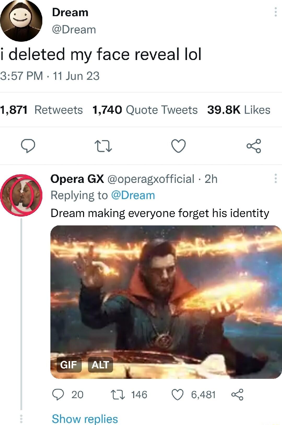 Dream Dream i deleted my face reveal lol 357 PM 11 Jun 23 1871 Retweets 1740 Quote Tweets 398K Likes Q T Q Opera GX operagxofficial 2h Replying to Dream Dream making everyone forget his identity 20 T Q 6481 Show replies