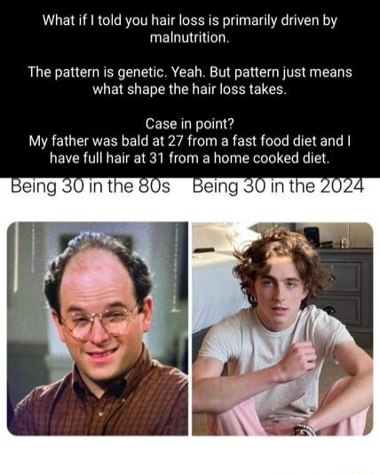 What if I told you hair loss is primarily driven by malnutrition The patter is genetic Yeah But patter just means what shape the hair loss takes Case in point My father was bald at 27 from a fast food diet and have full hair at 31 from a home cooked diet