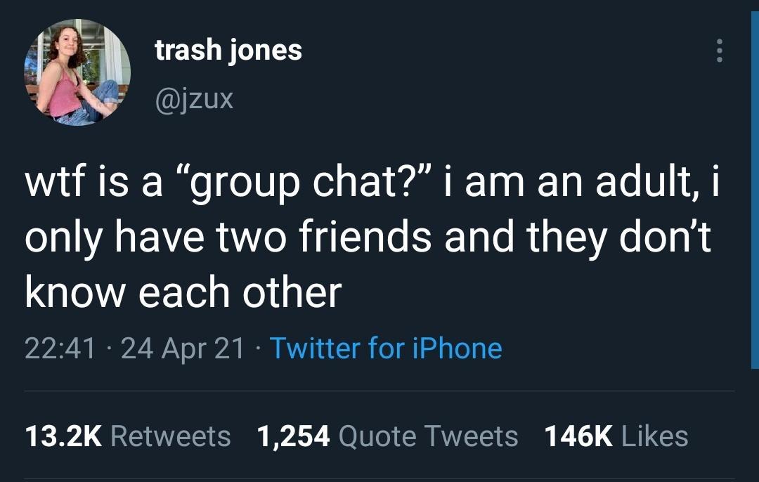 trash jones jzux wtf is a group chat i am an adult i only have two friends and they dont know each other 2241 24 Apr 21 Twitter for iPhone 132K Retweets 1254 Quote Tweets 146K Likes