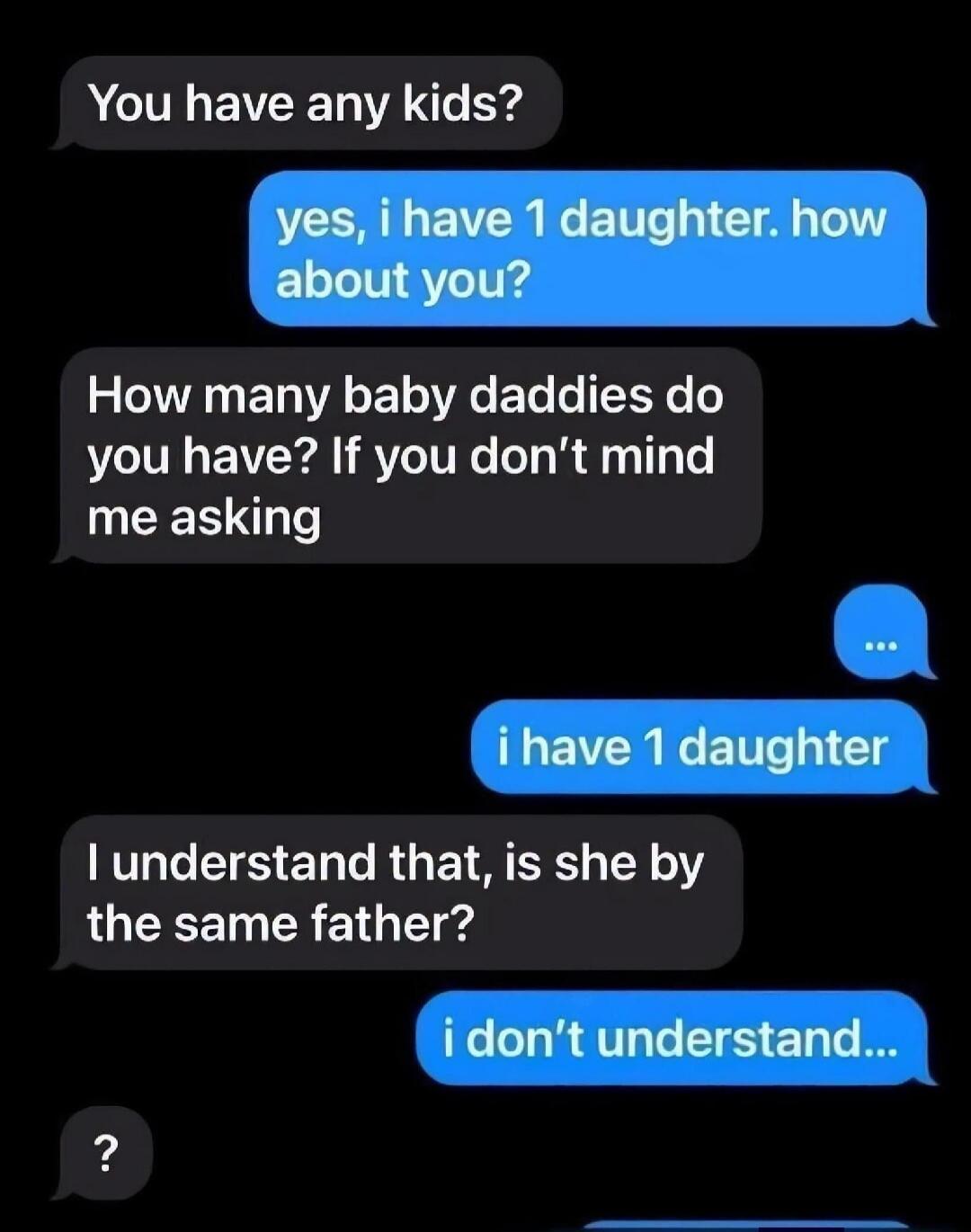 You have any kids? yes, i have 1 daughter. how about you? How many baby daddies do you have? If you don't mind me asking ... i have 1 daughter I understand that, is she by the same father? i don't understand... ?