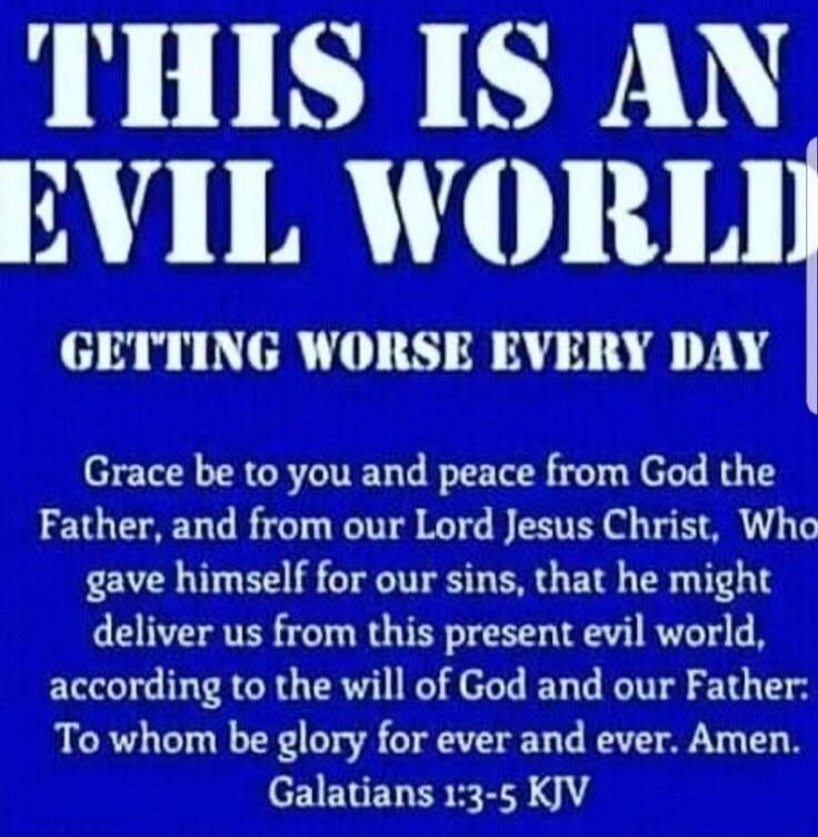 THIS IS AN EVIL WORLD GETTING WORSE EVERY DAY Grace be to you and peace from God the Father, and from our Lord Jesus Christ, Who gave himself for our sins, that he might deliver us from this present evil world, according to the will of God and our Father: To whom be glory for ever and ever. Amen. Galatians 1:3-5 KJV