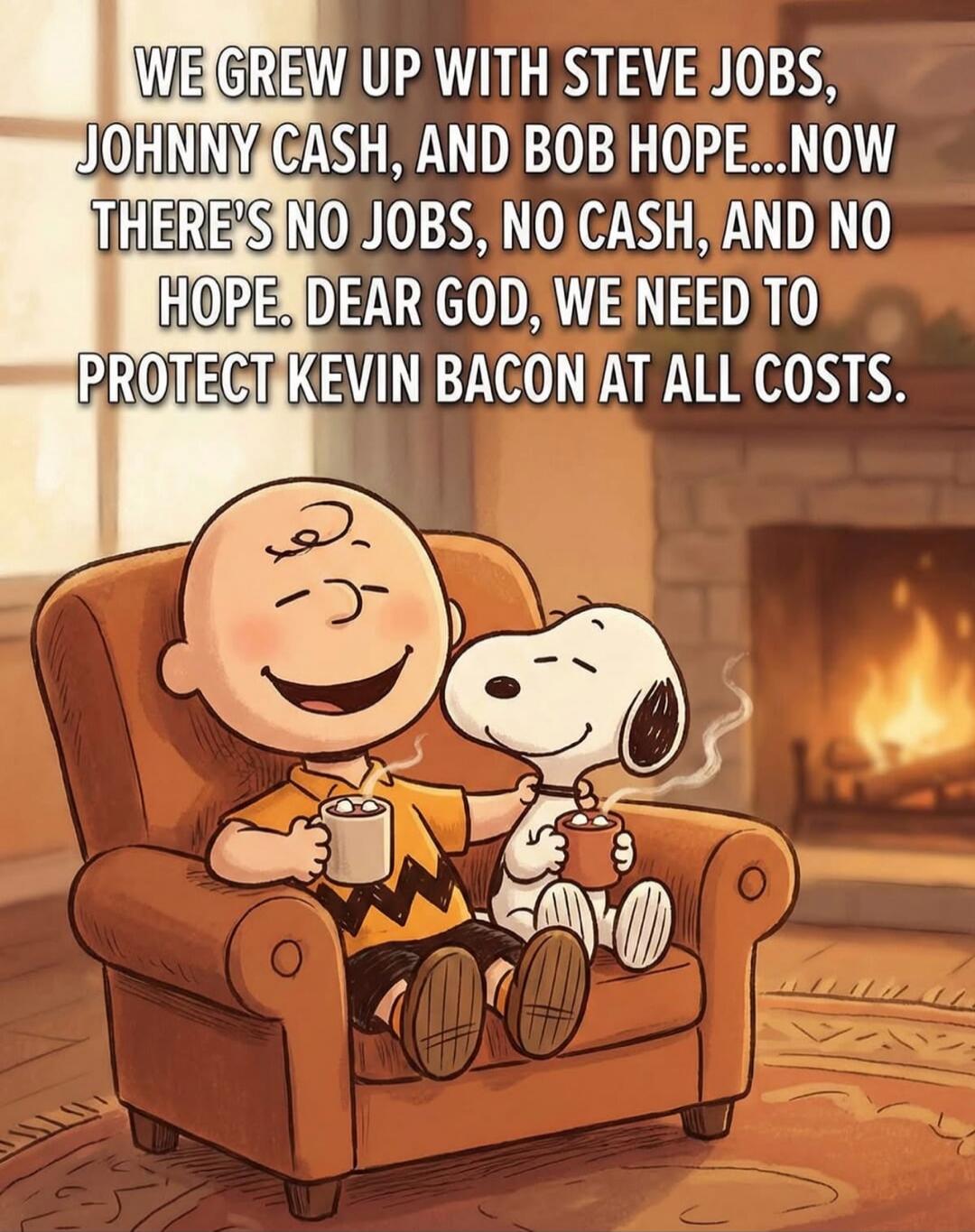 WE GREW UP WITH STEVE JOBS, JOHNNY CASH, AND BOB HOPE...NOW THERE'S NO JOBS, NO CASH, AND NO HOPE. DEAR GOD, WE NEED TO PROTECT KEVIN BACON AT ALL COSTS.