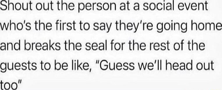 Shout out the person at a social event whos the first to say theyre going home and breaks the seal for the rest of the guests to be like Guess well head out too