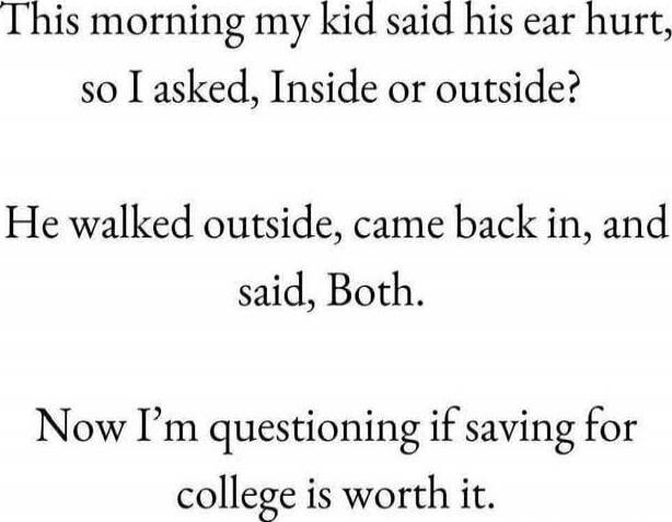 This morning my kid said his ear hurt, so I asked, Inside or outside? He walked outside, came back in, and said, Both. Now I’m questioning if saving for college is worth it.