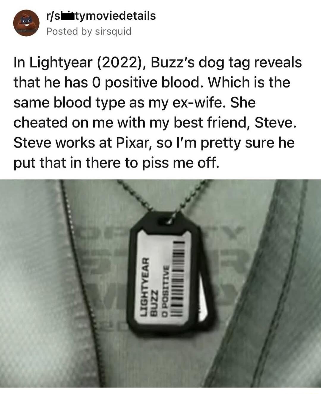 rshitymoviedetails Posted id In Lightyear 2022 Buzzs dog tag reveals that he has 0 positive blood Which is the same blood type as my ex wife She cheated on me with my best friend Steve Steve works at Pixar so Im pretty sure he put that in there to piss me off