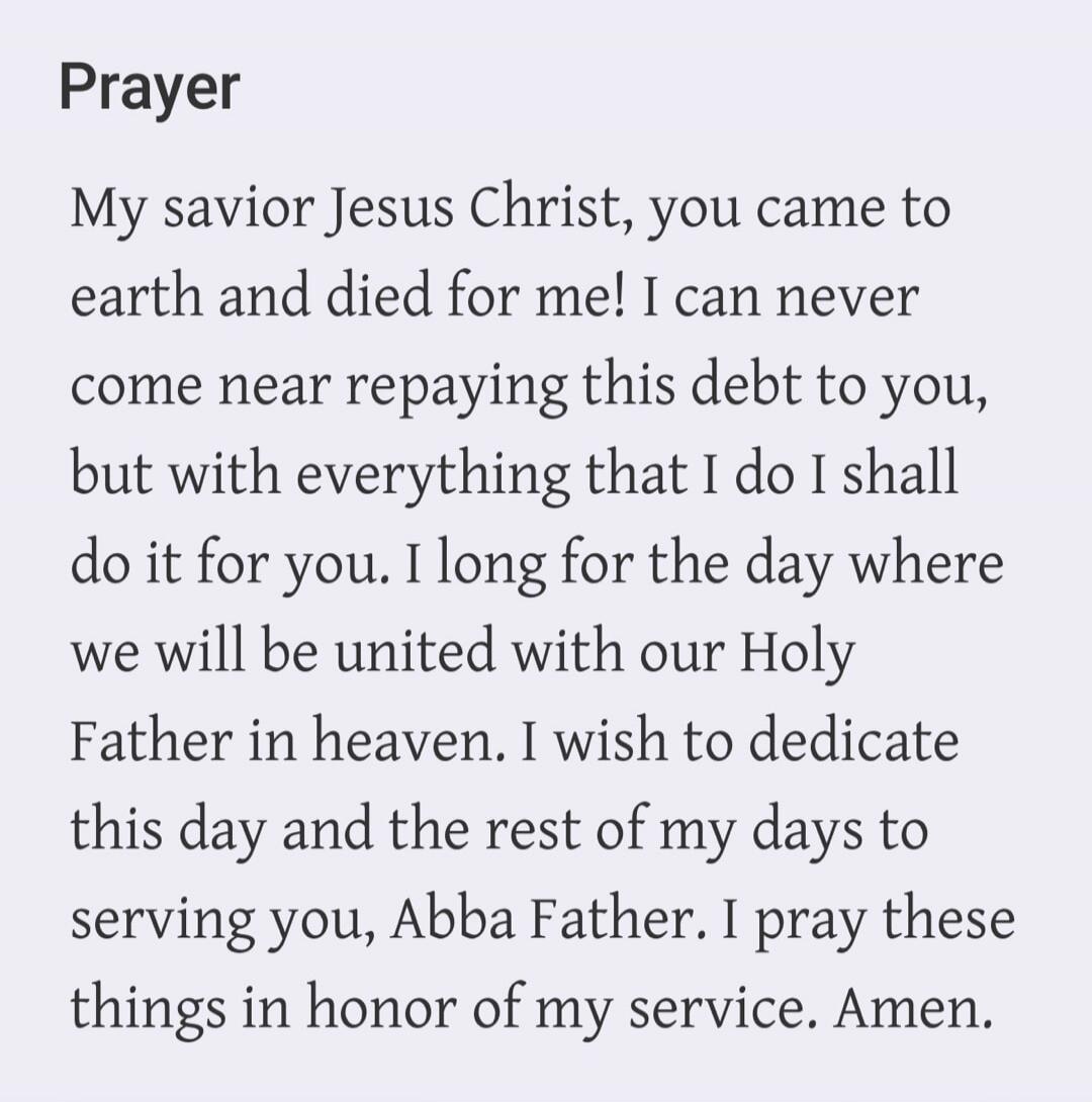 Prayer My savior Jesus Christ, you came to earth and died for me! I can never come near repaying this debt to you, but with everything that I do I shall do it for you. I long for the day where we will be united with our Holy Father in heaven. I wish to dedicate this day and the rest of my days to serving you, Abba Father. I pray these things in hon