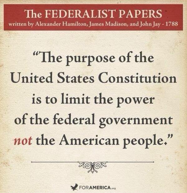The Federalist Papers written by Alexander Hamilton, James Madison, and John Jay - 1788. “The purpose of the United States Constitution is to limit the power of the federal government not the American people.” FORAMERICA.org
