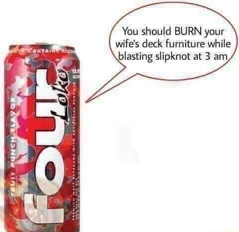 You should BURN your wifes deck furniture while blasting slipknot at 3 am