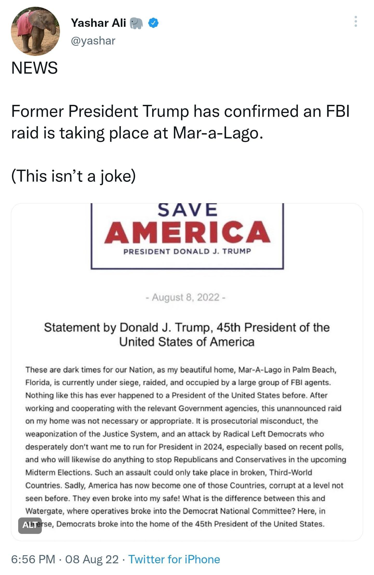 Yashar Al yashar NEWS Former President Trump has confirmed an FBI raid is taking place at Mar a Lago This isnt a joke SAVE AMERICA PRESIDENT DONALD J TRUMP Statement by Donald J Trump 45th President of the United States of America Thaso are dark tmos fo our Nation a5 my beautiu home Mar A Lago I Paim Beach Florids s currently under siege rskded nd occupied by srge roup of Bl agents Noting ks tis h