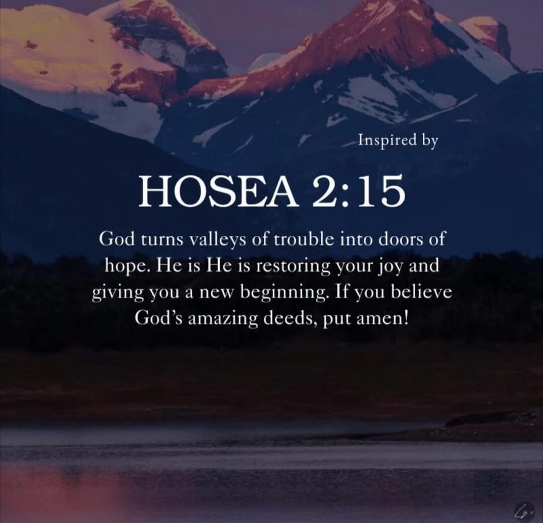 Inspired by HOSEA 2:15 God turns valleys of trouble into doors of hope. He is restoring your joy and giving you a new beginning. If you believe God's amazing deeds, put amen!
