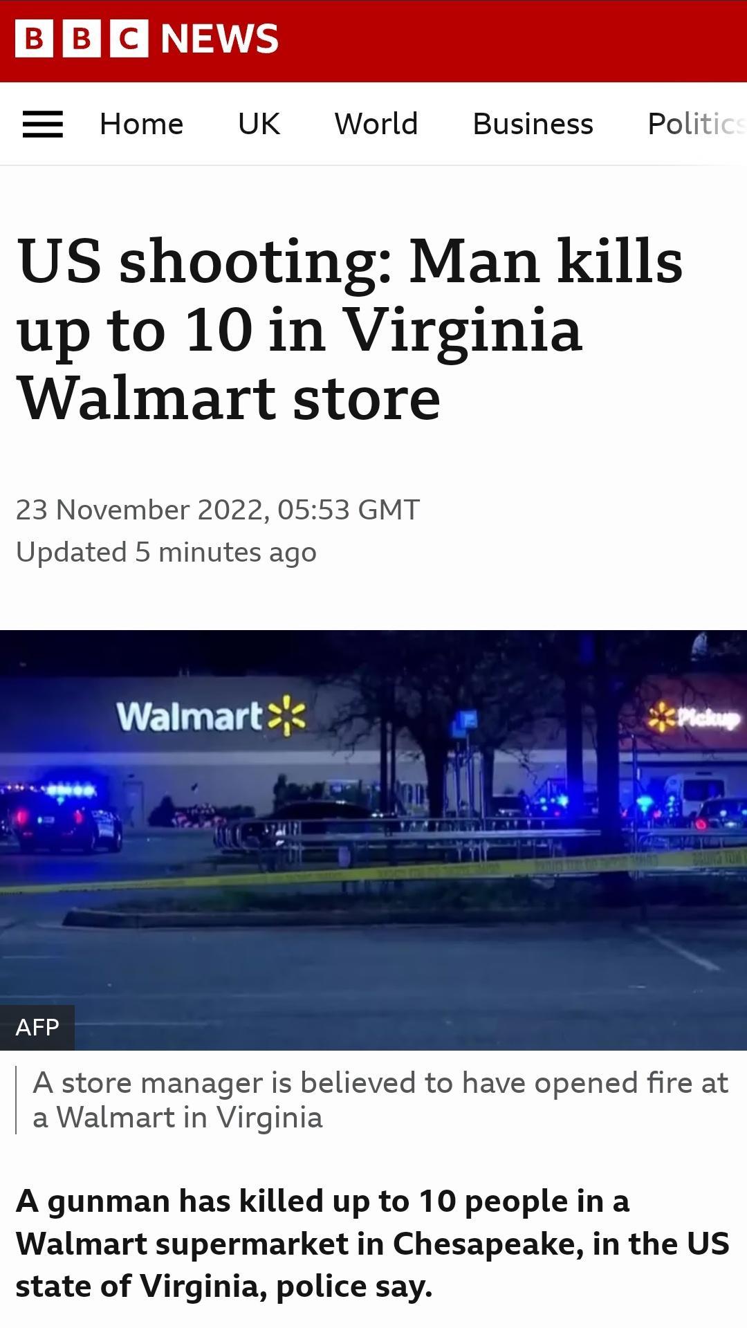 UK World Business Poli US shooting Man kills up to 10 in Virginia Walmart store 23 November 2022 0553 GMT Updated 5 minutes ago Walmartj A store manager is believed to have opened fire at aWalmart in Virginia A gunman has killed up to 10 people ina Walmart supermarket in Chesapeake in the US state of Virginia police say
