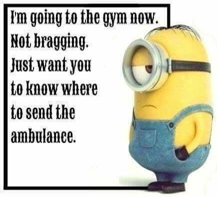 I'm going to the gym now. Not bragging. Just want you to know where to send the ambulance.