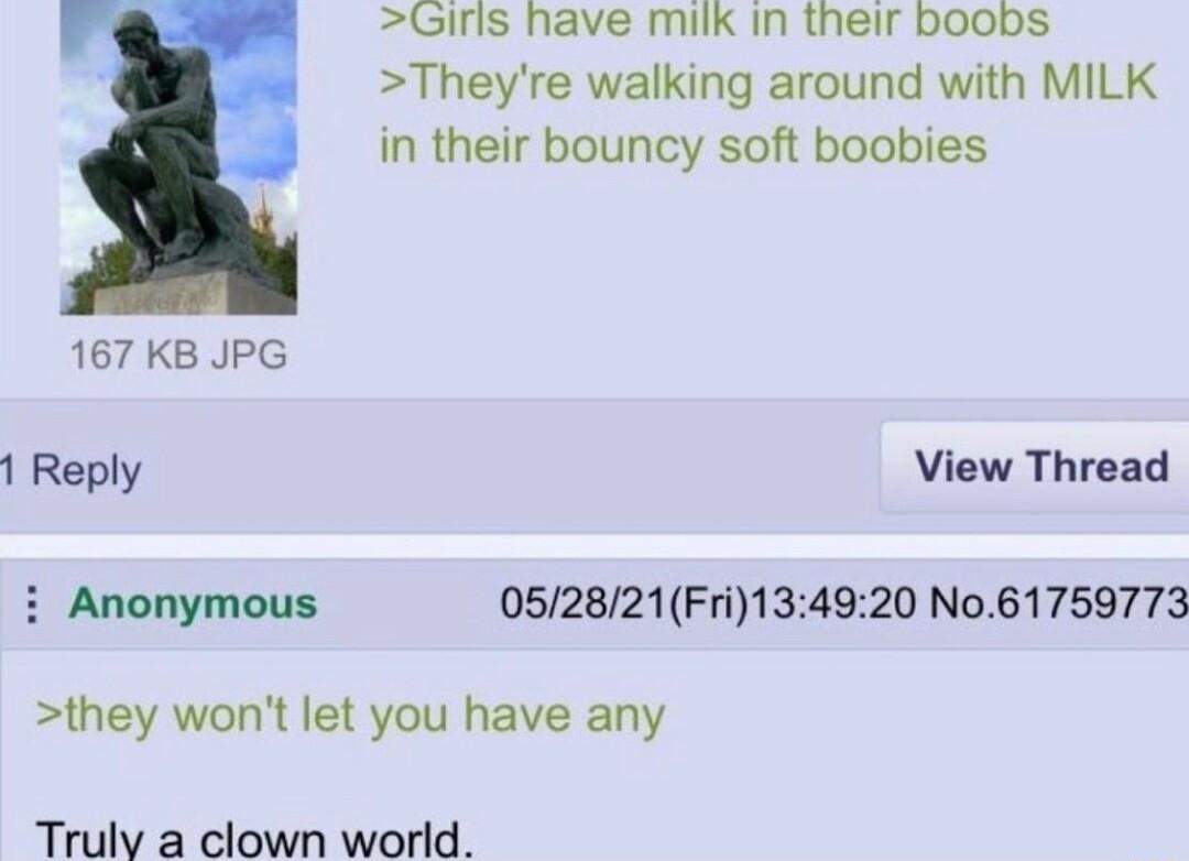 Girls have milk in their boobs Theyre walking around with MILK in their bouncy soft boobies 167 KB JPG 1 Reply View Thread i Anonymous 052821Fri134920 No61759773 they wont let you have any Truly a clown world