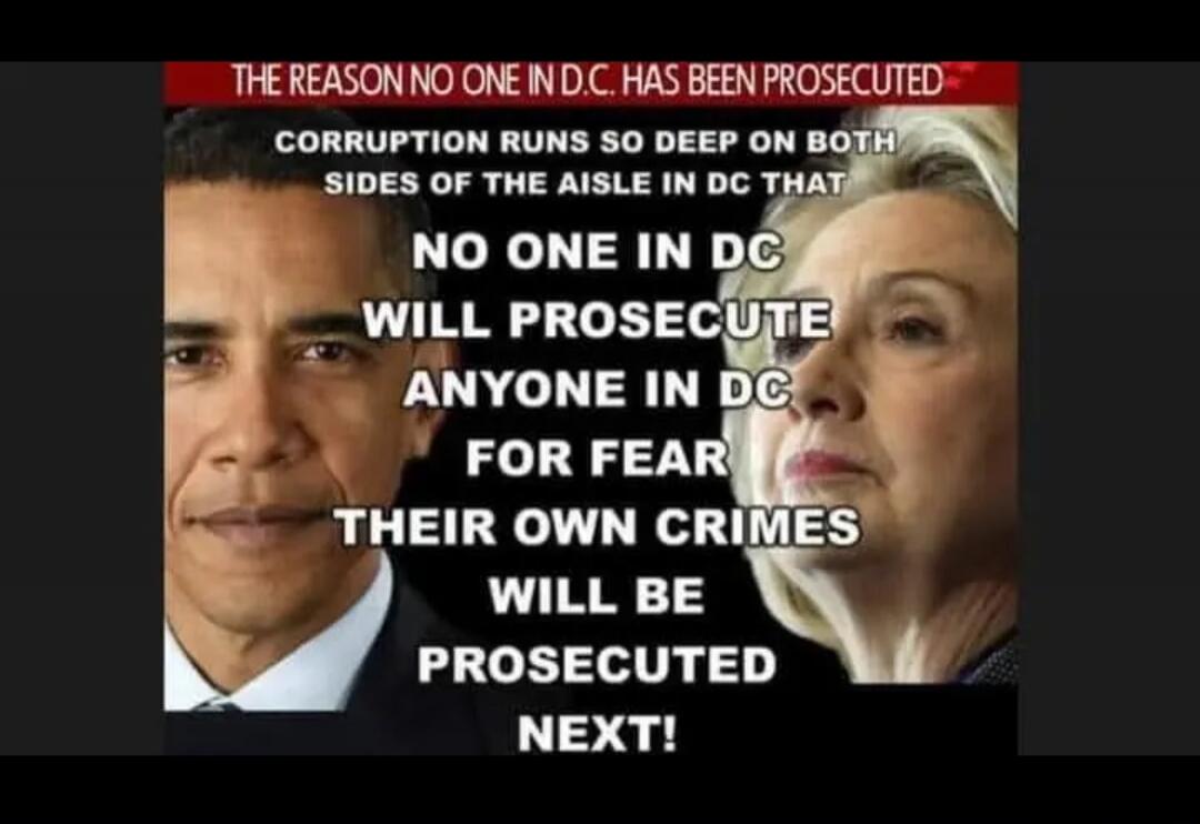 THE REASON NO ONE IN DC HAS BEEN PROSECUTED
CORRUPTION RUNS SO DEEP ON BOTH SIDES OF THE AISLE IN DC THAT NO ONE IN DC WILL PROSECUTE ANYONE IN DC FOR FEAR THEIR OWN CRIMES WILL BE PROSECUTED NEXT!
