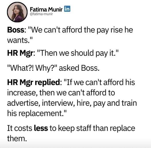 Boss We cant afford the pay rise he wants HR Mgr Then we should pay it What Why asked Boss HR Mgr replied If we cant afford his increase then we cant afford to advertise interview hire pay and train his replacement It costs less to keep staff than replace them