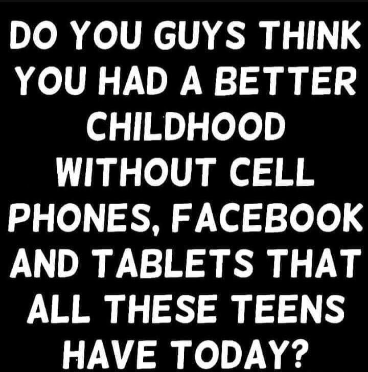 DO YOU GUYS THINK YOU HAD A BETTER CHILDHOOD WITHOUT CELL PHONES, FACEBOOK AND TABLETS THAT ALL THESE TEENS HAVE TODAY?