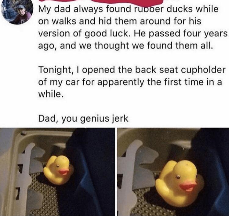 My dad always found ruBber ducks while on walks and hid them around for his version of good luck He passed four years ago and we thought we found them all Tonight opened the back seat cupholder of my car for apparently the first time in a while Dad you genius jerk