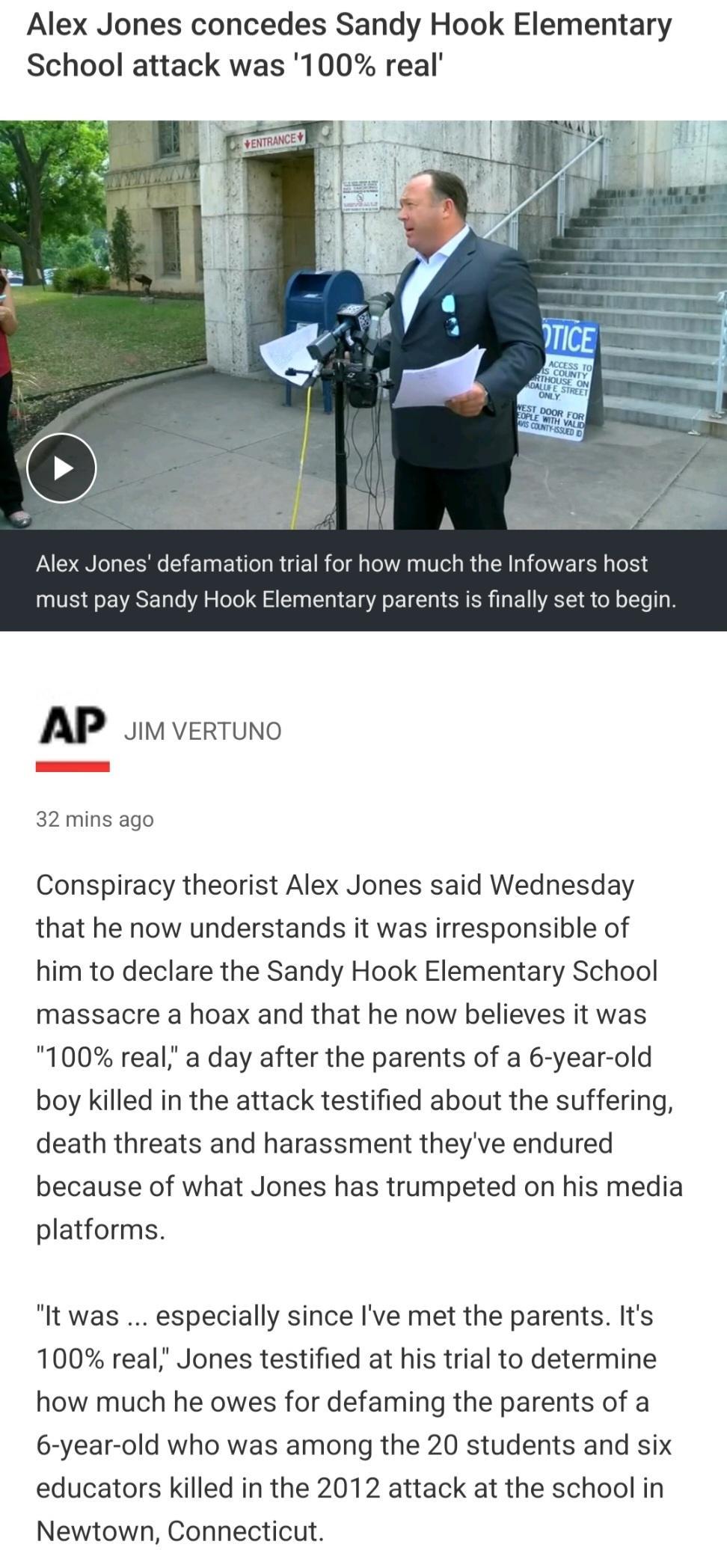 Alex Jones concedes Sandy Hook Elementary School attack was 100 real AP v verTuno _ 32 mins ago Conspiracy theorist Alex Jones said Wednesday that he now understands it was irresponsible of him to declare the Sandy Hook Elementary School massacre a hoax and that he now believes it was 100 real a day after the parents of a 6 year old boy killed in the attack testified about the suffering death thre