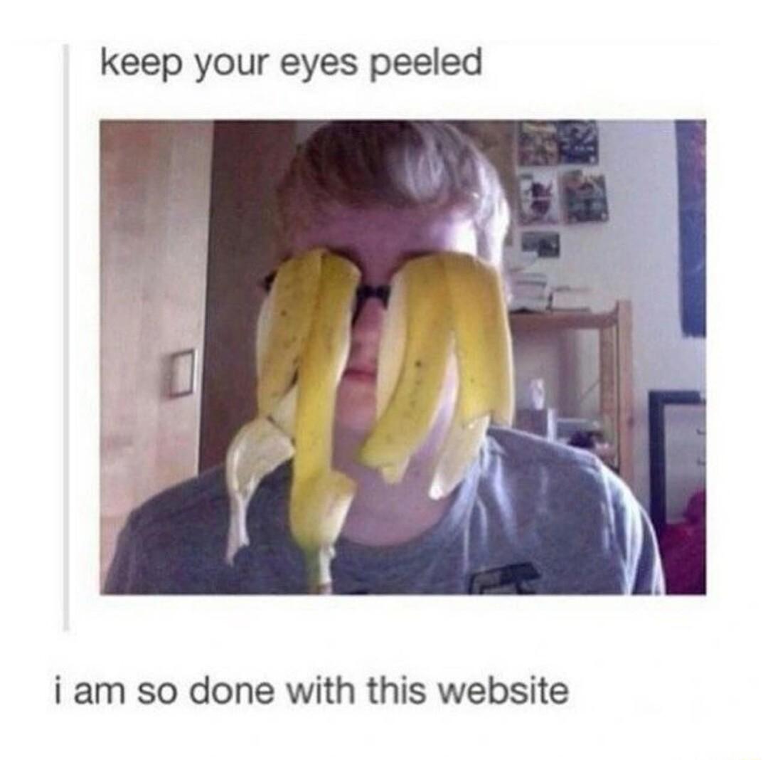 keep your eyes peeled i am so done with this website