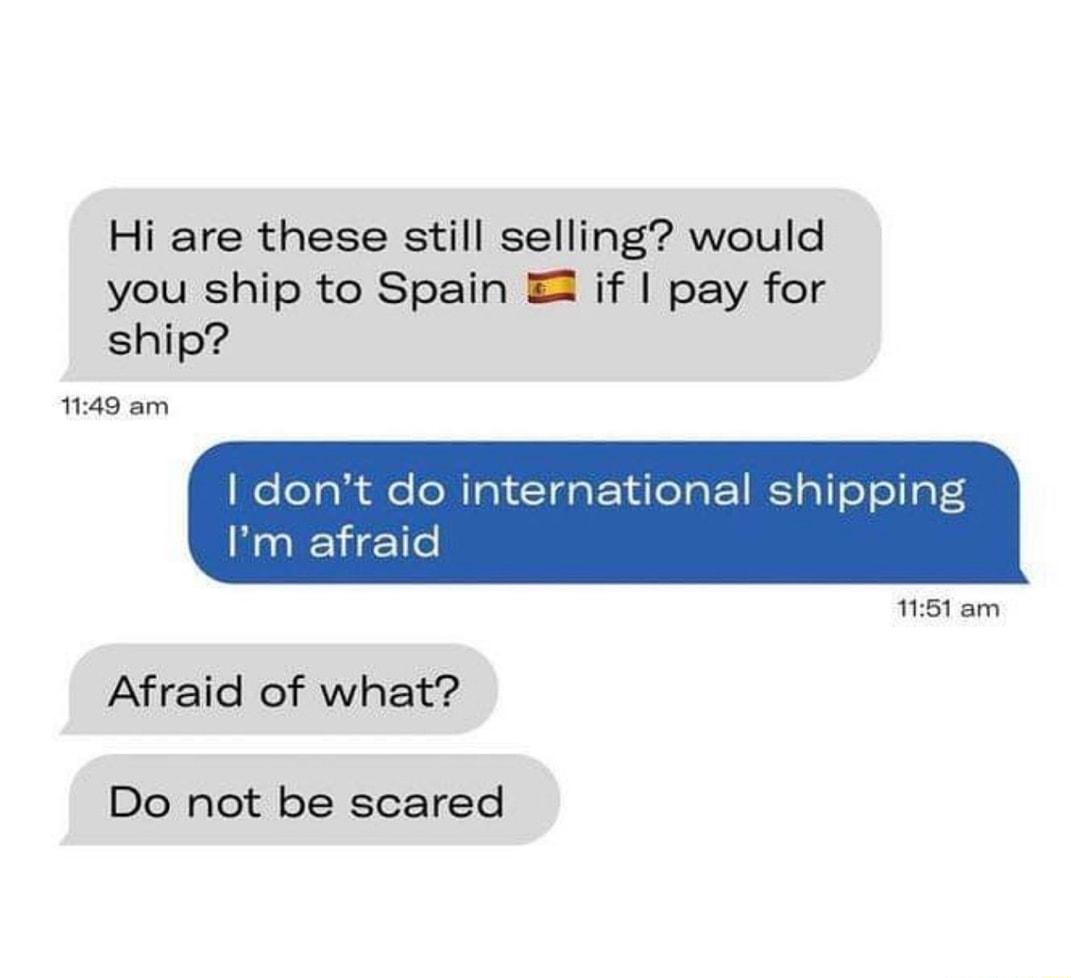 Hi are these still selling would you ship to Spain if pay for ship 1149 am dont do intt Im afraid ational shipping 1151 am Afraid of what Do not be scared