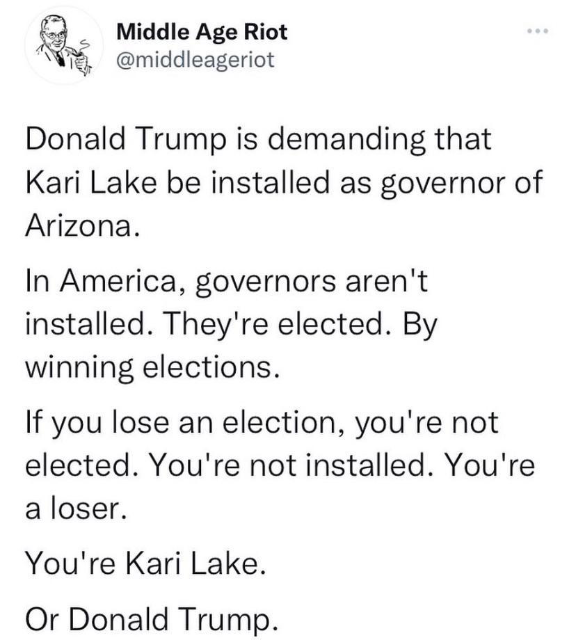 Middle Age Riot middleageriot Donald Trump is demanding that Kari Lake be installed as governor of Arizona In America governors arent installed Theyre elected By winning elections If you lose an election youre not elected Youre not installed Youre a loser Youre Kari Lake Or Donald Trump