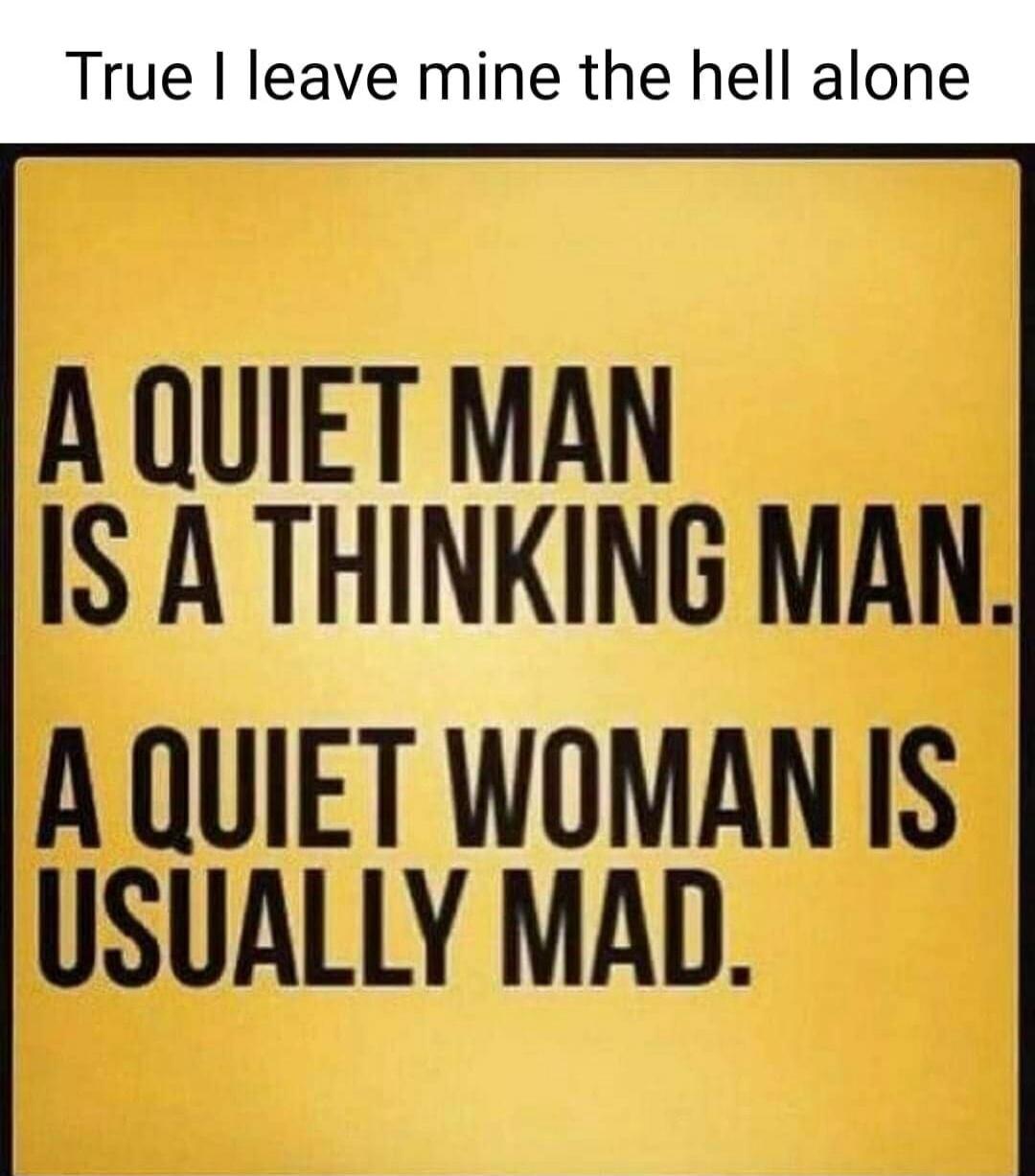 True I leave mine the hell alone. A QUIET MAN IS A THINKING MAN. A QUIET WOMAN IS USUALLY MAD.