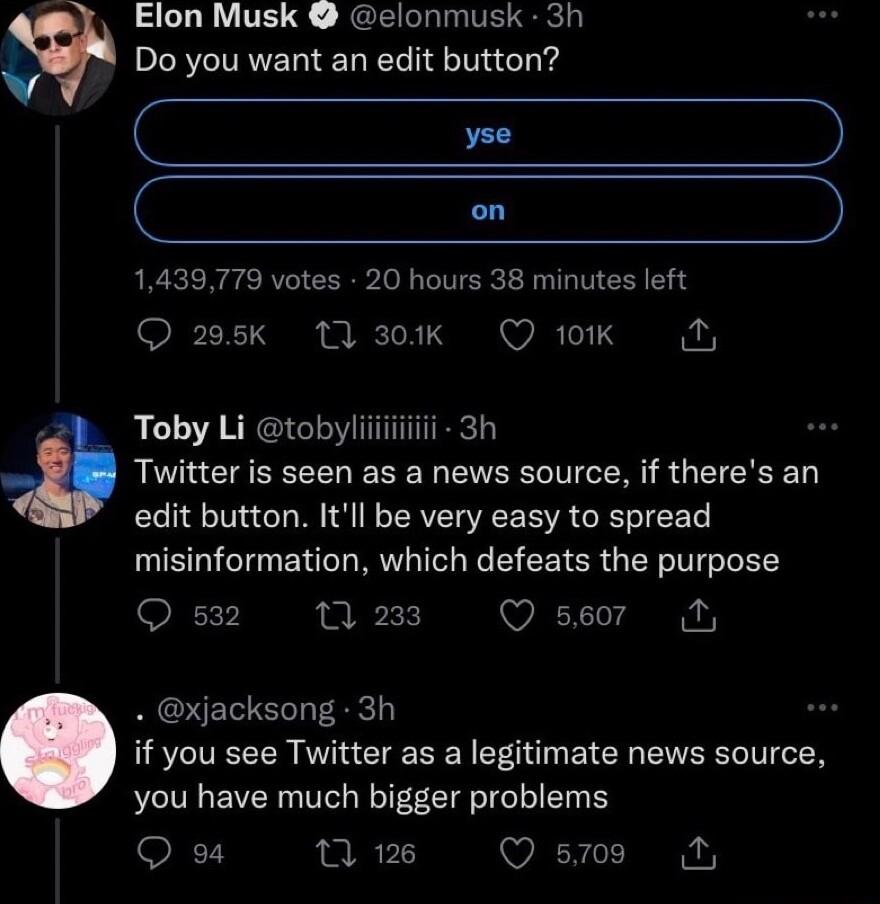 Elon Musk elonmusk 3h Do you want an edit button C e on 1439779 votes 20 hours 38 minutes left 2095k 1Q 30k Q 10K Toby Li tobyliiiiiiiiii 3h Twitter is seen as a news source if theres an edit button Itl be very easy to spread misinformation which defeats the purpose Os2 m2ms Ossor L S xjacksong 3h if you see Twitter as a legitimate news source you have much bigger problems Q o4 Wi Qs N
