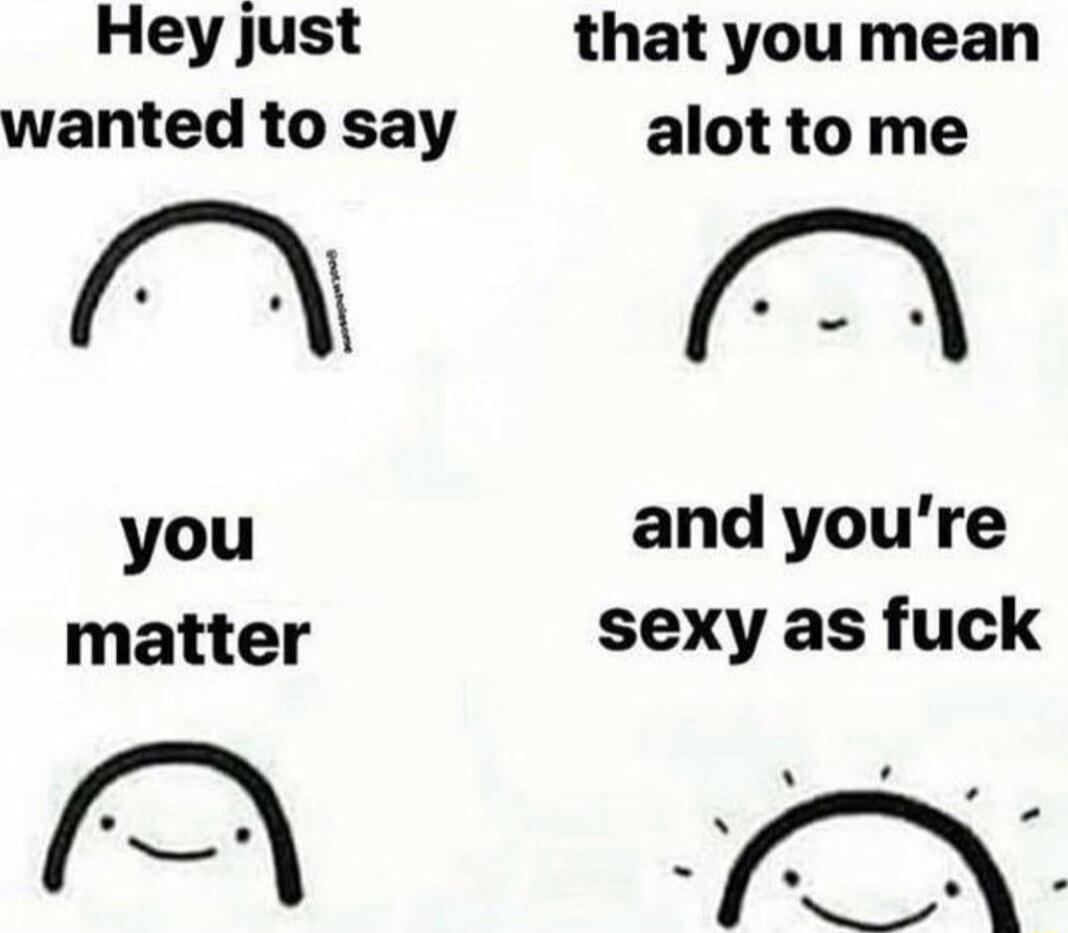 Hey just that you mean wanted to say alot tome f i oA you and youre matter sexy as fuck