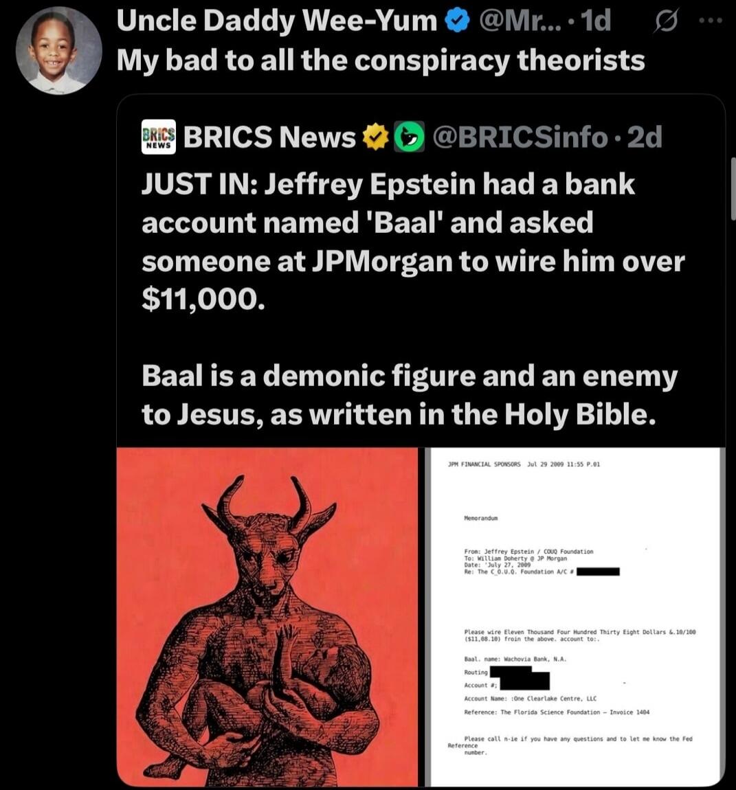 Uncle Daddy Wee-Yum @Mr... 1d My bad to all the conspiracy theorists BRICS News @BRICSinfo 2d JUST IN: Jeffrey Epstein had a bank account named 'Baal' and asked someone at JPMorgan to wire him over $11,000. Baal is a demonic figure and an enemy to Jesus, as written in the Holy Bible. (image shows a demon-like figure and a bank document)