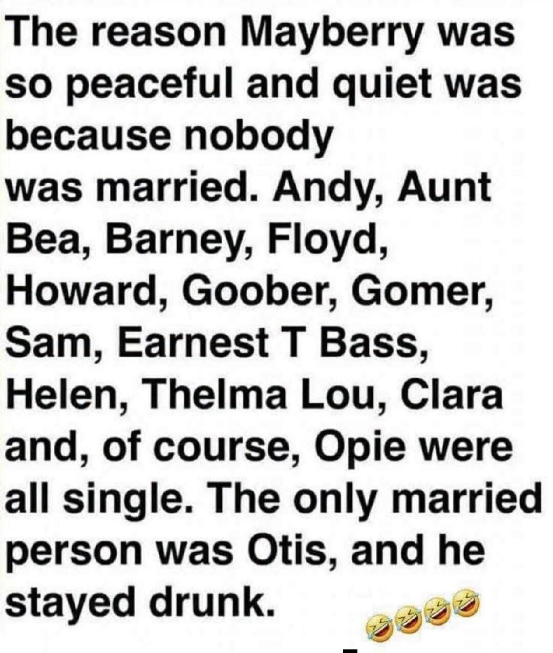 The reason Mayberry was so peaceful and quiet was because nobody was married. Andy, Aunt Bea, Barney, Floyd, Howard, Goober, Gomer, Sam, Earnest T Bass, Helen, Thelma Lou, Clara and, of course, Opie were all single. The only married person was Otis, and he stayed drunk.
