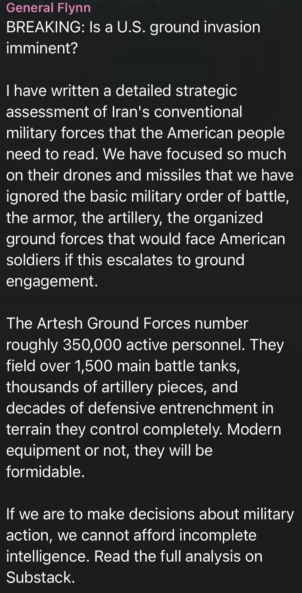 General Flynn
BREAKING: Is a U.S. ground invasion imminent?

I have written a detailed strategic assessment of Iran's conventional military forces that the American people need to read. We have focused so much on their drones and missiles that we have ignored the basic military order of battle, the armor, the artillery, the organized ground forces 