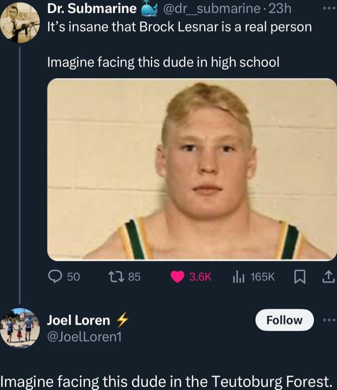W Dr Submarine dr_submarine 23h f Its insane that Brock Lesnar is a real person Imagine facing this dude in high school oS ll SR 36K 165K Joel Loren Fol i JoelLorent Imagine facing this dude in the Teutoburg Forest