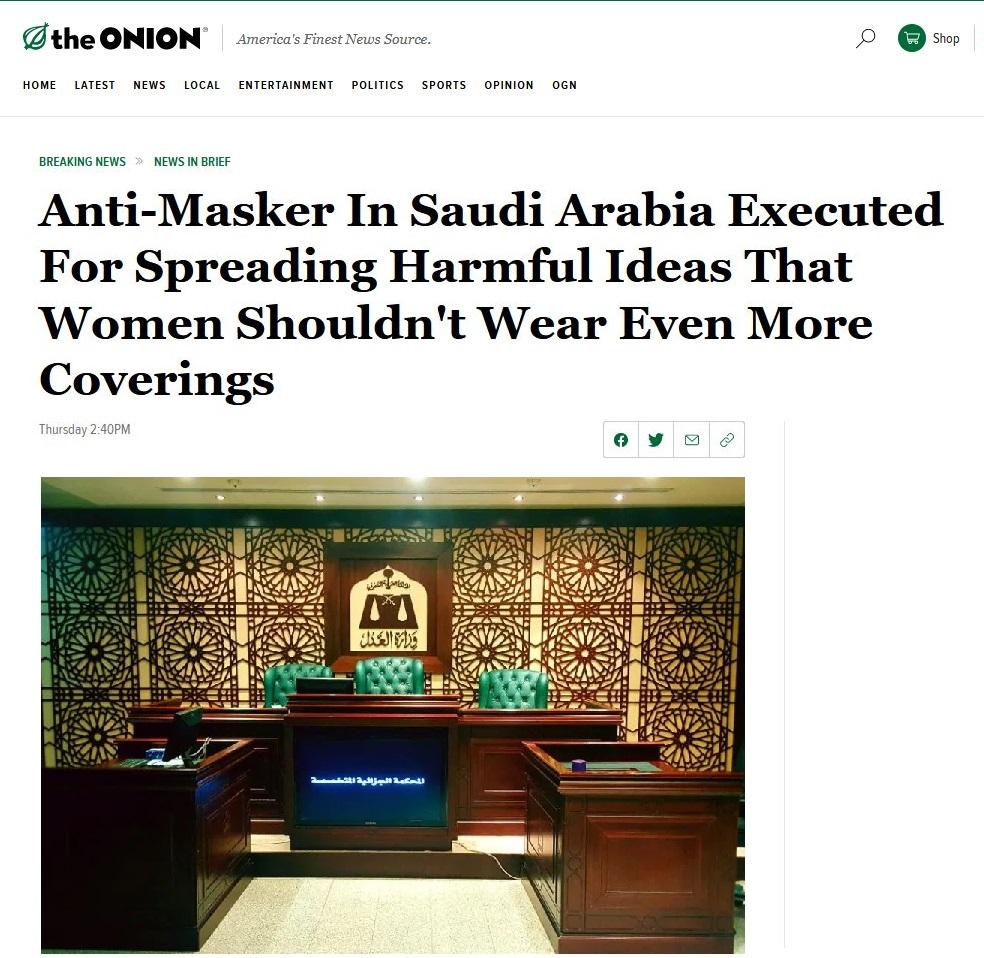 the ONION nericas Finest News Source 0 e Shop HOME LATEST NEWS LOCAL ENTERTAINMENT POLITICS SPORTS OPINION OGN BREAKING NEWS NEWS IN BRIEF Anti Masker In Saudi Arabia Executed For Spreading Harmful Ideas That Women Shouldnt Wear Even More Coverings Thursday 240PM 0oy 9 PR