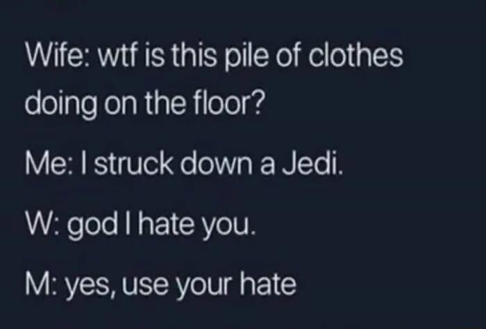 Wife: wtf is this pile of clothes doing on the floor? Me: I struck down a Jedi. W: god I hate you. M: yes, use your hate