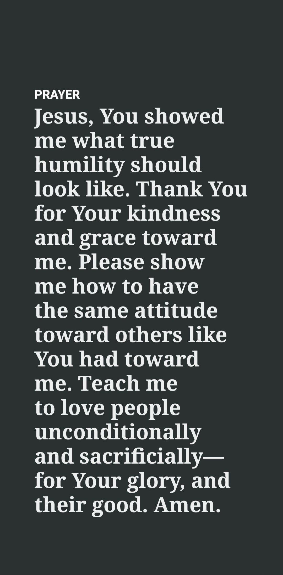 PRAYER Jesus, You showed me what true humility should look like. Thank You for Your kindness and grace toward me. Please show me how to have the same attitude toward others like You had toward me. Teach me to love people unconditionally and sacrificially— for Your glory, and their good. Amen.