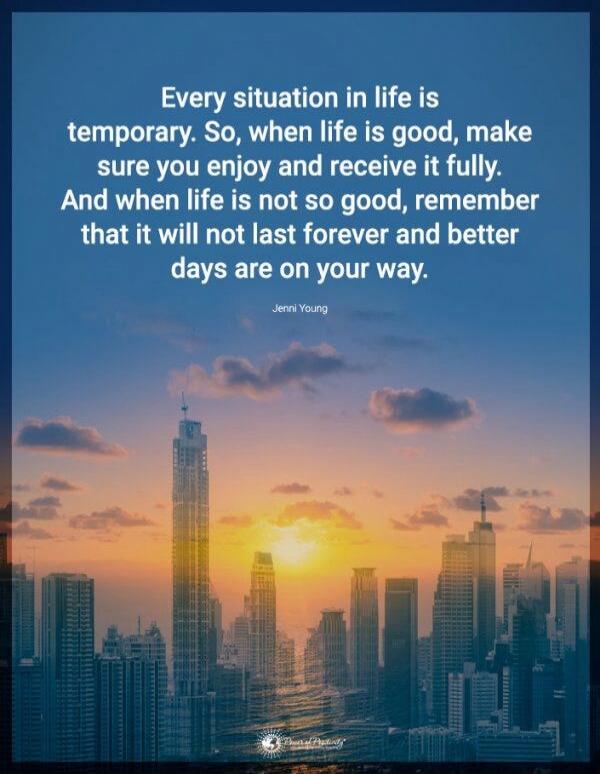 Every situation in life is temporary. So, when life is good, make sure you enjoy and receive it fully. And when life is not so good, remember that it will not last forever and better days are on your way.

Jenni Young