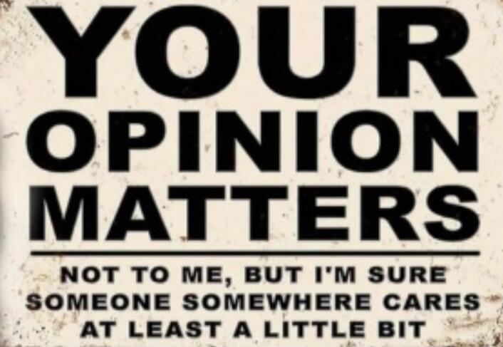 YOUR OPINION MATTERS NOT TO ME, BUT I'M SURE SOMEONE SOMEWHERE CARES AT LEAST A LITTLE BIT