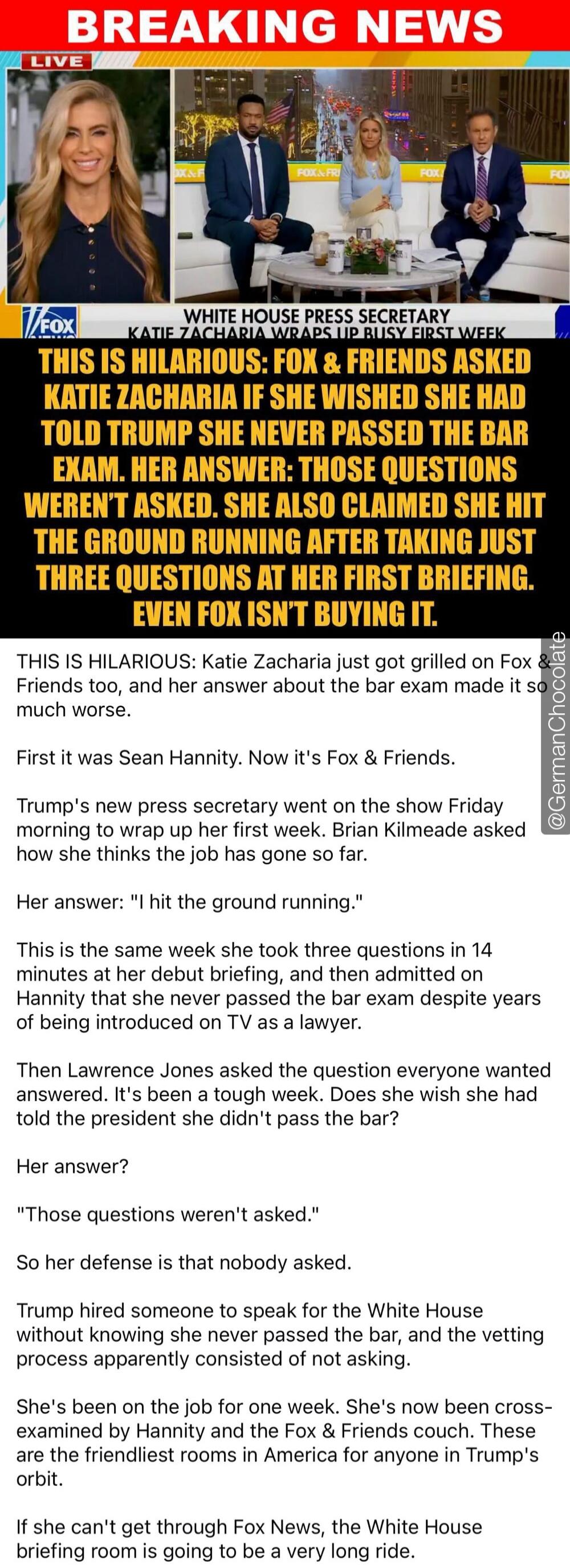 BREAKING NEWS LIVE. WHITE HOUSE PRESS SECRETARY KATIE ZACHARIA WRAPS UP BUSY FIRST WEEK. THIS IS HILARIOUS: FOX & FRIENDS ASKED KATIE ZACHARIA IF SHE WISHED SHE HAD TOLD TRUMP SHE NEVER PASSED THE BAR EXAM. HER ANSWER: THOSE QUESTIONS WEREN'T ASKED. SHE ALSO CLAIMED SHE HIT THE GROUND RUNNING AFTER TAKING JUST THREE QUESTIONS AT HER FIRST BRIEFING.