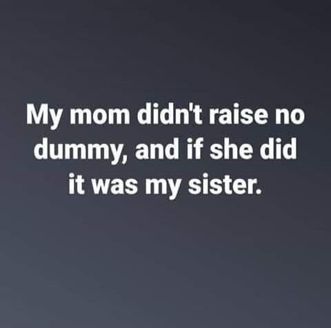 My mom didn't raise no dummy, and if she did it was my sister.